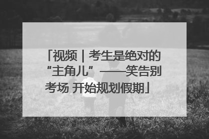 视频｜考生是绝对的“主角儿”——笑告别考场 开始规划假期