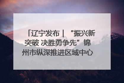 辽宁发布｜“振兴新突破 决胜勇争先”锦州市纵深推进区域中心城市建设 打造高质量发展新增长极