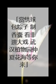 赏绣球 包粽子 制香囊 看非遗大戏 武汉植物园仲夏花海等你来