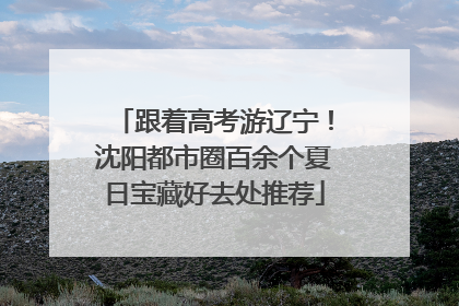 跟着高考游辽宁！沈阳都市圈百余个夏日宝藏好去处推荐