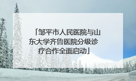 邹平市人民医院与山东大学齐鲁医院分级诊疗合作全面启动