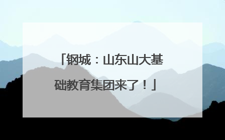 钢城：山东山大基础教育集团来了！