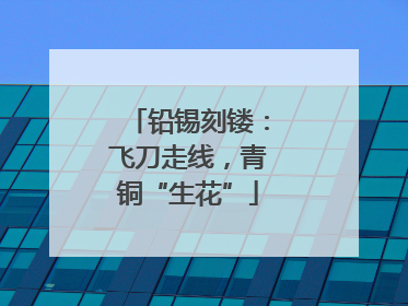 铅锡刻镂：飞刀走线，青铜“生花”