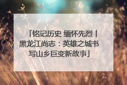 铭记历史 缅怀先烈丨黑龙江尚志：英雄之城书写山乡巨变新故事