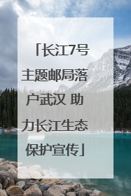 长江7号主题邮局落户武汉 助力长江生态保护宣传