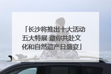 长沙将推出十大活动五大特展 邀你共赴文化和自然遗产日盛宴