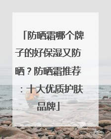 防晒霜哪个牌子的好保湿又防晒？防晒霜推荐：十大优质护肤品牌