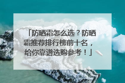 防晒霜怎么选？防晒霜推荐排行榜前十名，给你靠谱选购参考！