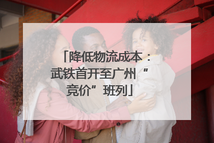 降低物流成本：武铁首开至广州“竞价”班列
