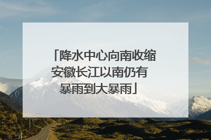 降水中心向南收缩 安徽长江以南仍有暴雨到大暴雨