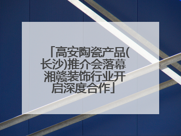 高安陶瓷产品(长沙)推介会落幕 湘赣装饰行业开启深度合作
