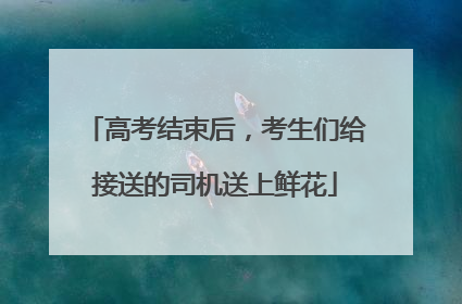 高考结束后，考生们给接送的司机送上鲜花