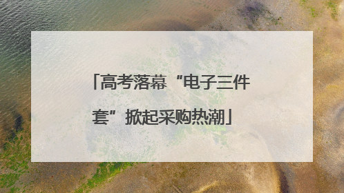 高考落幕“电子三件套”掀起采购热潮