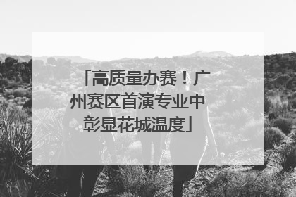 高质量办赛！广州赛区首演专业中彰显花城温度