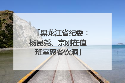 黑龙江省纪委：杨昆尧、宗刚在值班室聚餐饮酒