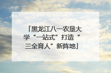 黑龙江八一农垦大学“一站式”打造“三全育人”新阵地