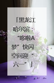 黑龙江哈尔滨：“哆啦A梦”快闪空间迎“六一”