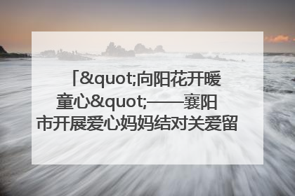 "向阳花开暖童心"——襄阳市开展爱心妈妈结对关爱留守困境儿童庆"六一"活动