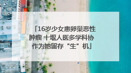 16岁少女患卵巢恶性肿瘤 十堰人医多学科协作为她留存“生”机