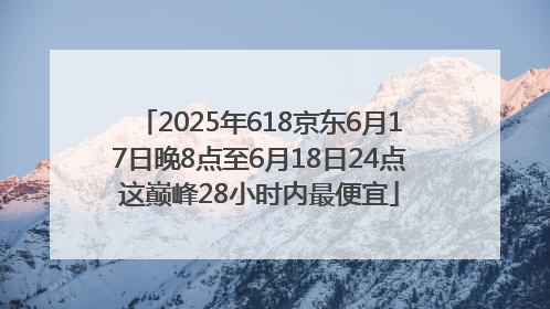 2025年618京东6月17日晚8点至6月18日24点这巅峰28小时内最便宜
