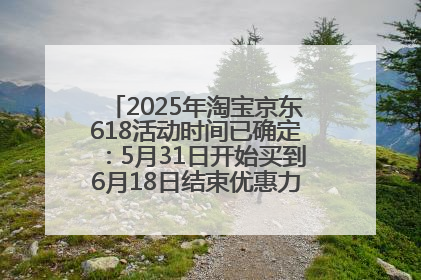 2025年淘宝京东618活动时间已确定：5月31日开始买到6月18日结束优惠力度最大最便宜！