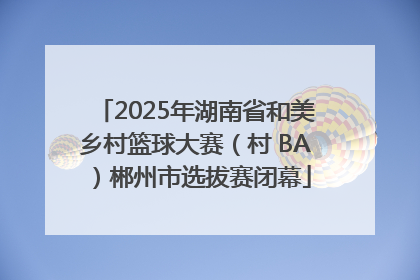 2025年湖南省和美乡村篮球大赛（村 BA）郴州市选拔赛闭幕
