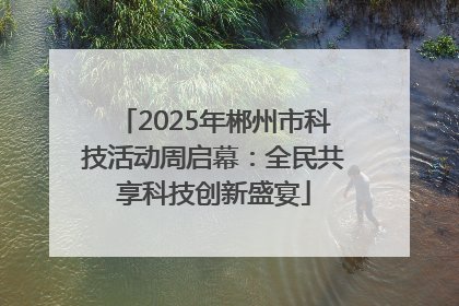 2025年郴州市科技活动周启幕：全民共享科技创新盛宴