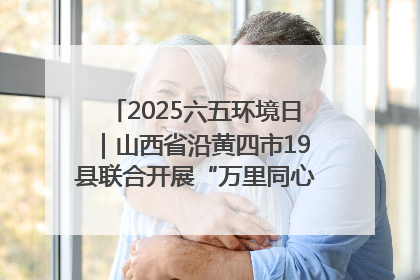 2025六五环境日｜山西省沿黄四市19县联合开展“万里同心，共护黄河”环保志愿者助力一泓清水入黄河公益活动