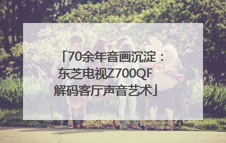 70余年音画沉淀：东芝电视Z700QF解码客厅声音艺术