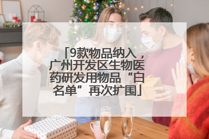 9款物品纳入，广州开发区生物医药研发用物品“白名单”再次扩围