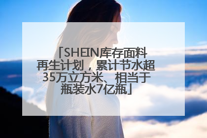 SHEIN库存面料再生计划，累计节水超35万立方米、相当于瓶装水7亿瓶